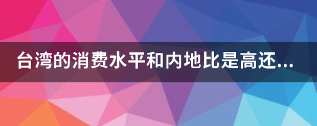 台湾的消费水平和内地比是高还是低,高多少低多少? 台湾的消费水平和内地比是高还是低,高多少低多少?
