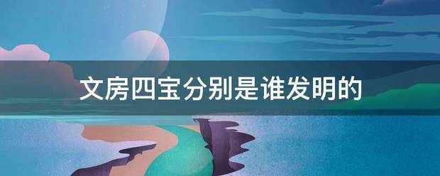 文房四宝分别是谁发明的 文房四宝分别是谁发明的
