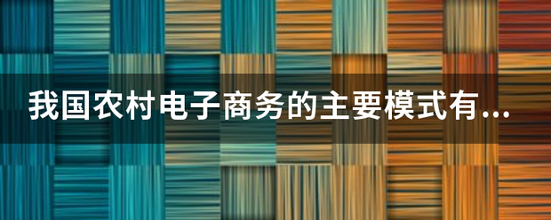 我国农村电子商务的主要模式有哪些?具体。 我国农村电子商务的主要模式有哪些?具体。