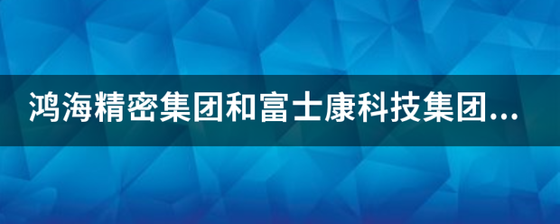 鸿海来自精密集团和富士康科技集团是什么关系