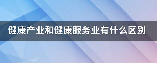健康产得令概措劳华转业和健康服务业有什么区别 健康产得令概措劳华转业和健康服务业有什么区别